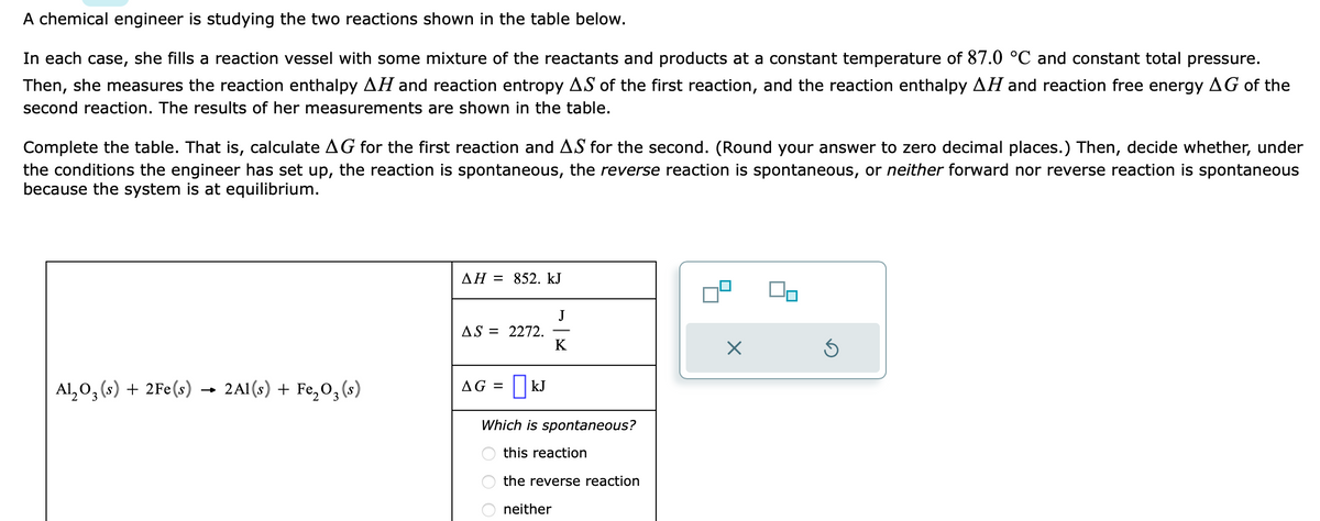 A chemical engineer is studying the two reactions shown in the table below.
In each case, she fills a reaction vessel with some mixture of the reactants and products at a constant temperature of 87.0 °C and constant total pressure.
Then, she measures the reaction enthalpy AH and reaction entropy AS of the first reaction, and the reaction enthalpy AH and reaction free energy AG of the
second reaction. The results of her measurements are shown in the table.
Complete the table. That is, calculate AG for the first reaction and AS for the second. (Round your answer to zero decimal places.) Then, decide whether, under
the conditions the engineer has set up, the reaction is spontaneous, the reverse reaction is spontaneous, or neither forward nor reverse reaction is spontaneous
because the system is at equilibrium.
Al₂O3(s) + 2Fe(s) → 2Al(s) + Fe₂O₂ (s)
AH = 852. kJ
AS = 2272.
AG = | KJ
J
K
Which is spontaneous?
this reaction
the reverse reaction
neither
3