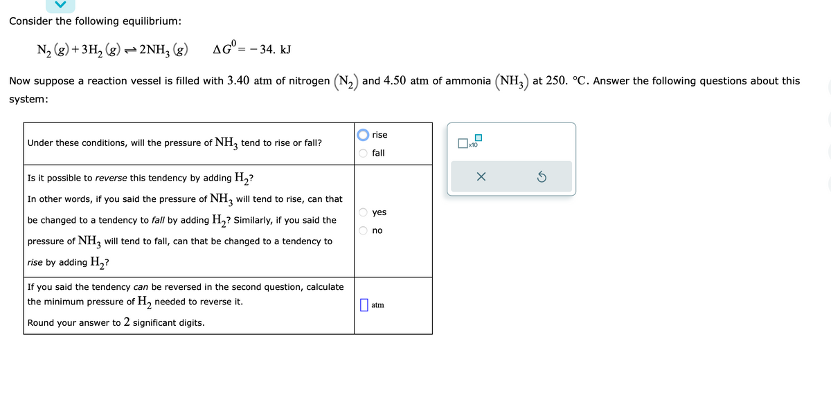 Consider the following equilibrium:
N₂ (g) + 3H₂(g) → 2NH3(g)
AG = -34. KJ
Now suppose a reaction vessel is filled with 3.40 atm of nitrogen (N₂) and 4.50 atm of ammonia (NH3) at 250. °C. Answer the following questions about this
system:
Under these conditions, will the pressure of NH3 tend to rise or fall?
Is it possible to reverse this tendency by adding H₂?
In other words, if you said the pressure of NH3 will tend to rise, can that
be changed to a tendency to fall by adding H₂? Similarly, if you said the
pressure of NH3 will tend to fall, can that be changed to a tendency to
rise by adding H₂?
If you said the tendency can be reversed in the second question, calculate
the minimum pressure of H₂ needed to reverse it.
Round your answer to 2 significant digits.
OO
rise
fall
yes
no
atm
☐x10
X
Ś