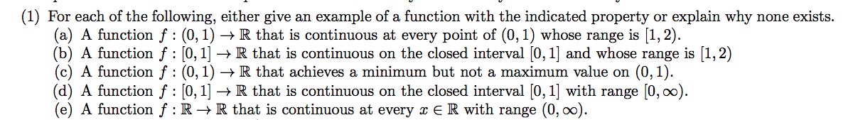 (1) For each of the following, either give an example of a function with the indicated property or explain why none exists.
(a) A function f : (0, 1) → R that is continuous at every point of (0, 1) whose range is [1, 2).
(b) A function f : [0, 1] → R that is continuous on the closed interval [0, 1] and whose range is [1,2)
(c) A function f : (0, 1) → R that achieves a minimum but not a maximum value on (0, 1).
(d) A function f : [0, 1] → R that is continuous on the closed interval [0, 1] with range [0, 0).
(e) A function f : R → R that is continuous at every x E R with range (0, ∞).
