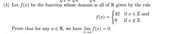 (4) Let f(r) be the function whose domain is all of R given by the rule
42 if z e Z and
f(x) =
if x ¢ Z.
Prove that for any a e R, we have lim f(x) = 0.
