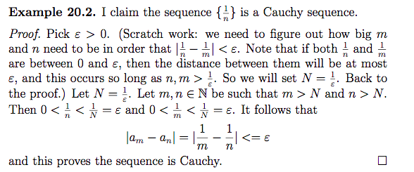 lam – an| =-
Example 20.2. I claim the sequence {÷} is a Cauchy sequence.
Proof. Pick e > 0. (Scratch work: we need to figure out how big m
and n need to be in order that -< e. Note that if both and 1
are between 0 and ɛ, then the distance between them will be at most
ɛ, and this occurs so long as n, m >!. So we will set N = !. Back to
the proof.) Let N = !. Let m, n eN be such that m > N and n > N.
Then 0 < < = e and 0 < 습 <★
m
%3D
= €. It follows that
m
1
1
lam – an
and this proves the sequence is Cauchy.
