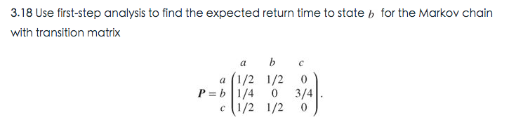 3.18 Use first-step analysis to find the expected return time to state b for the Markov chain
with transition matrix
a b
а (1/2 1/2
P = b |1/4
3/4
c (1/2 1/2
