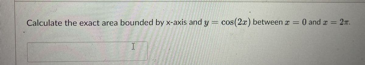 Calculate the exact area bounded by x-axis and y = cos(2x) between x =
0 and x = 2T.
