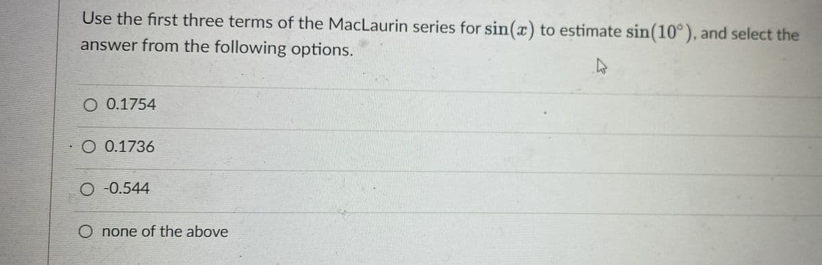 Use the first three terms of the MacLaurin series for sin(x) to estimate sin(10°), and select the
answer from the following options.
O 0.1754
O 0.1736
O -0.544
O none of the above
