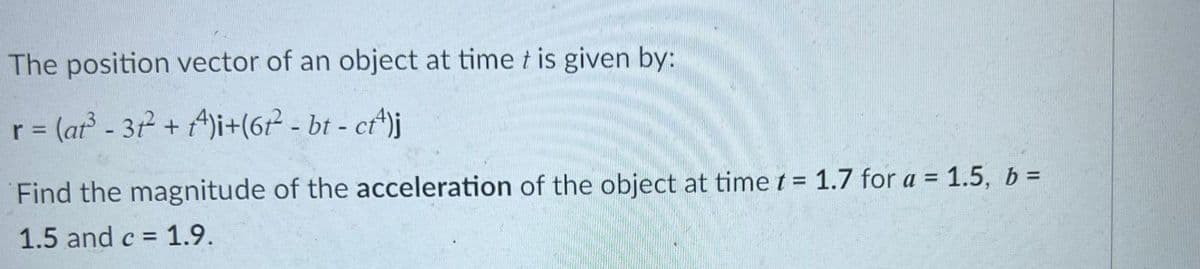 The position vector of an object at time t is given by:
r = (ar - 31 + A)i+(6² - bt - ct^)j
%3D
Find the magnitude of the acceleration of the object at time t = 1.7 for a = 1.5, b =
%3D
1.5 and c = 1.9.
