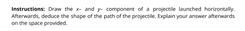 Instructions: Draw the x- and y- component of a projectile launched horizontally.
Afterwards, deduce the shape of the path of the projectile. Explain your answer afterwards
on the space provided.
