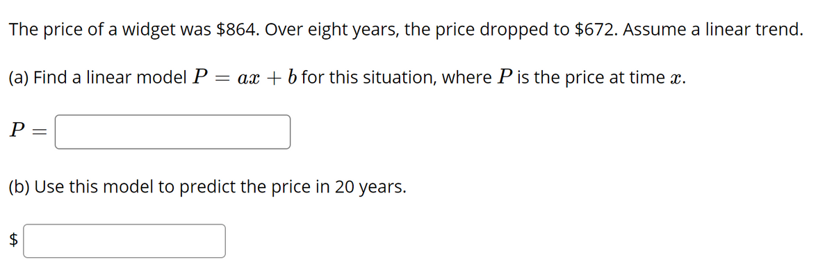 The price of a widget was $864. Over eight years, the price dropped to $672. Assume a linear trend.
(a) Find a linear model P
= ax + b for this situation, where P is the price at time x.
P =
(b) Use this model to predict the price in 20 years.
%24
