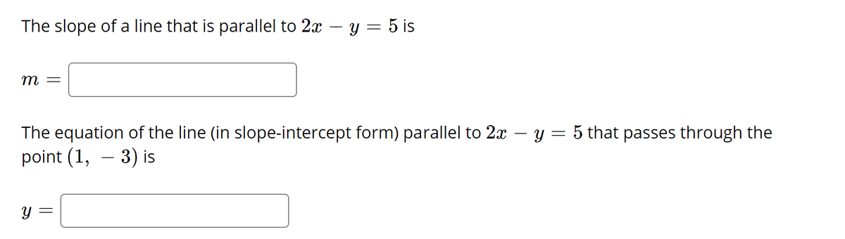 The slope of a line that is parallel to 2x -
y = 5 is
— ш
The equation of the line (in slope-intercept form) parallel to 2x – y = 5 that passes through the
point (1, – 3) is
