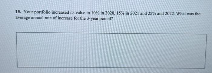 15. Your portfolio increased its value in 10% in 2020, 15% in 2021 and 22% and 2022. What was the
average annual rate of increase for the 3-year period?