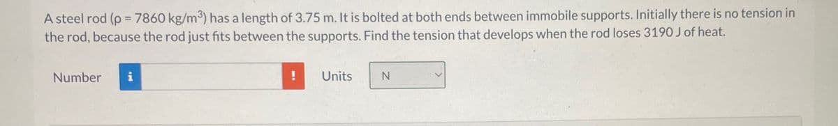 A steel rod (p=7860 kg/m³) has a length of 3.75 m. It is bolted at both ends between immobile supports. Initially there is no tension in
the rod, because the rod just fits between the supports. Find the tension that develops when the rod loses 3190 J of heat.
Number
!
Units
N