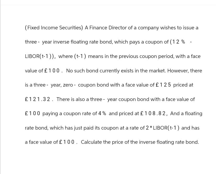 (Fixed Income Securities) A Finance Director of a company wishes to issue a
three-year inverse floating rate bond, which pays a coupon of (12%
LIBOR(-1)), where (t-1) means in the previous coupon period, with a face
value of £100. No such bond currently exists in the market. However, there
is a three-year, zero - coupon bond with a face value of £125 priced at
£121.32. There is also a three-year coupon bond with a face value of
£100 paying a coupon rate of 4% and priced at £108.82, And a floating
rate bond, which has just paid its coupon at a rate of 2* LIBOR(t-1) and has
a face value of £100. Calculate the price of the inverse floating rate bond.
