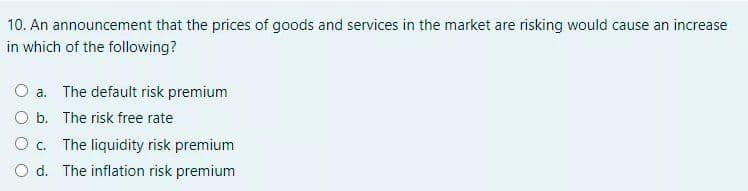 10. An announcement that the prices of goods and services in the market are risking would cause an increase
in which of the following?
O a. The default risk premium
O b. The risk free rate
O c. The liquidity risk premium
O d. The inflation risk premium
