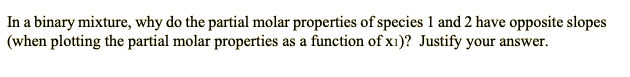 In a binary mixture, why do the partial molar properties of species 1 and 2 have opposite slopes
(when plotting the partial molar properties as a function of x1)? Justify your answer.
