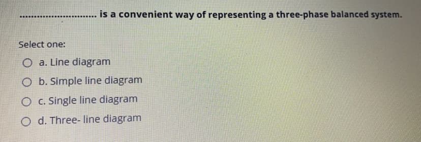 is a convenient way of representing a three-phase balanced system.
Select one:
O a. Line diagram
O b. Simple line diagram
O C. Single line diagram
O d. Three- line diagram

