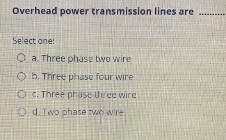 Overhead power transmission lines are
Select one:
O a. Three phase two wire
O b. Three phase four wire
O C. Three phase three wire
O d. Two phase two wire
