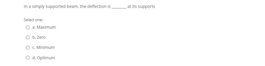 In a simply supported beam, the deflection is
at its supports
Select one:
O a. Maximum
O b. Zero
O C. Minimum
O d. Optimum
