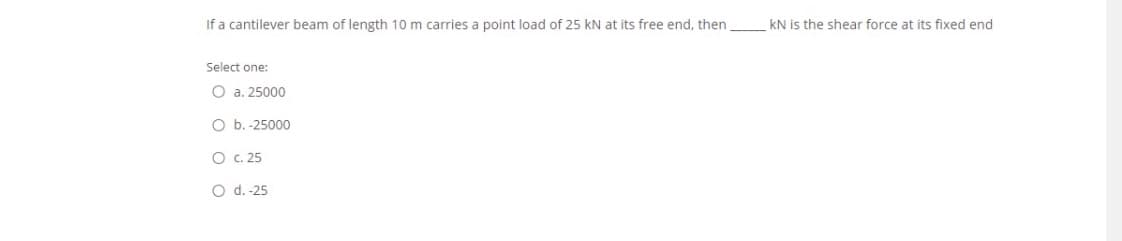 If a cantilever beam of length 10 m carries a point load of 25 kN at its free end, then
kN is the shear force at its fixed end
Select one:
O a. 25000
O b. -25000
O c. 25
O d. -25
