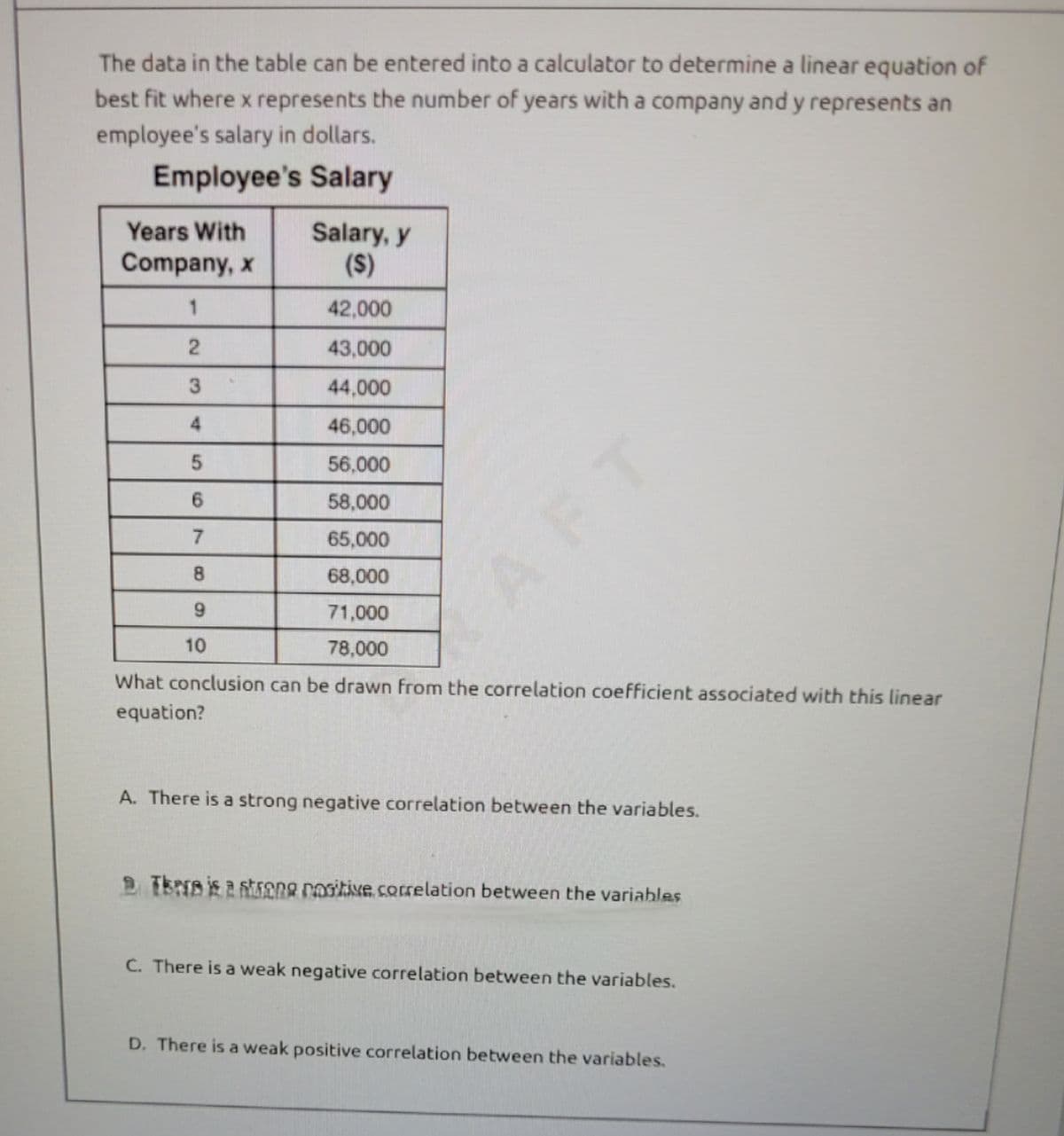 The data in the table can be entered into a calculator to determine a linear equation of
best fit where x represents the number of years with a company and y represents an
employee's salary in dollars.
Employee's Salary
Years With
Salary, y
($)
Company, x
1
42,000
2
43,000
3
44,000
4
46,000
5
56.000
6
58,000
7
65,000
8
68,000
9
71,000
10
78,000
What conclusion can be drawn from the correlation coefficient associated with this linear
equation?
AFT
A. There is a strong negative correlation between the variables.
2. There is a strong positive correlation between the variables
C. There is a weak negative correlation between the variables.
D. There is a weak positive correlation between the variables.