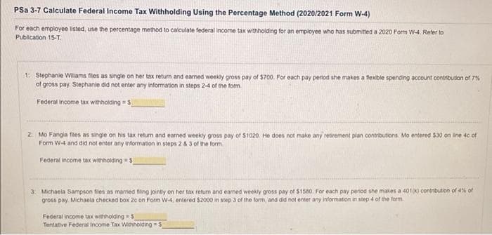 PSa 3-7 Calculate Federal Income Tax Withholding Using the Percentage Method (2020/2021 Form W-4)
For each employee listed, use the percentage method to calculate federal income tax withholding for an employee who has submitted a 2020 Form W-4. Refer to
Publication 15-T.
1: Stephanie Williams files as single on her tax return and earned weekly gross pay of $700. For each pay period she makes a flexible spending account contribution of 7%
of gross pay. Stephanie did not enter any information in steps 2-4 of the form.
Federal income tax withholding S
2 Mo Fangia files as single on his tax return and earned weekly gross pay of $1020. He does not make any retirement plan contributions. Mo entered $30 on line 4c of
Form W-4 and did not enter any information in steps 2 & 3 of the form
Federal income tax withholding S
3: Michaela Sampson files as married fling jointly on her tax return and earned weekly gross pay of $1580. For each pay period she makes a 401(k) contribution of 4% of
gross pay. Michaela checked box 20 on Form W-4, entered $2000 in step 3 of the form, and did not enter any information in step 4 of the form
Federal income tax withholding S
Tentative Federal Income Tax Withholding=$