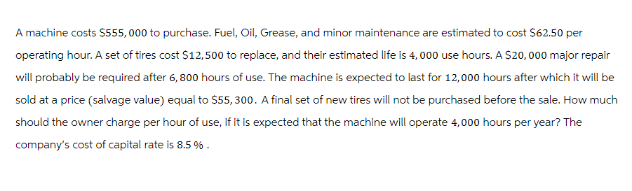 A machine costs $555,000 to purchase. Fuel, Oil, Grease, and minor maintenance are estimated to cost $62.50 per
operating hour. A set of tires cost $12,500 to replace, and their estimated life is 4,000 use hours. A $20,000 major repair
will probably be required after 6, 800 hours of use. The machine is expected to last for 12,000 hours after which it will be
sold at a price (salvage value) equal to $55,300. A final set of new tires will not be purchased before the sale. How much
should the owner charge per hour of use, if it is expected that the machine will operate 4,000 hours per year? The
company's cost of capital rate is 8.5 %.