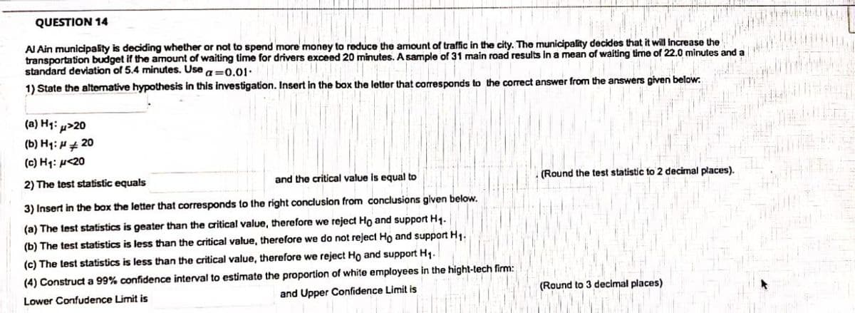 QUESTION 14
AI Ain municipality is deciding whether or not to spend more money to reduce the amount of traffic in the city. The municipality decides that it will increase the
transportation budget if the amount of waiting time for drivers exceed 20 minutes. A sample of 31 main road results in a mean of waiting time of 22.0 minutes and
standard deviation of 5.4 minutes. Use a=0.01.
a
1) State the altemative hypothesis in this investigation. Insert in the box the letter that corresponds to the correct answer from the answers given below.
(a) H1: µ>20
(b) Hq: H#
20
(c) Hq: p<20
2) The test statistic equals
and the critical value is equal to
(Round the test statistic to 2 decimal places).
3) Insert in the box the letter that corresponds to the right conclusion from conclusions given below.
(a) The test statistics is geater than the critical value, therefore we reject Ho and support Hg.
(b) The test statistics is less than the critical value, therefore we do not reject Ho and support H1.
(c) The test statistics is less than the critical value, therefore we reject Ho and support H1.
(4) Construct a 99% confidence interval to estimate the proportion of white employees in the hight-tech firm:
Lower Confudence Limit is
and Upper Confidence Limit is
(Round to 3 decimal places)
