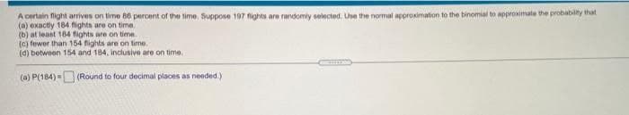 A certain flight arrives on time 86 percent of the time, Suppose 197 fights are randomly selected. Use the normal approximation to the binomial to approximate the probability that
(a) exactly 184 fights are on time.
(b) at least 184 fights are on time.
(c) fewer than 154 fights are on time.
(d) between 154 and 184, inclusive are on time.
(a) P(184)= (Round to four decimal places as needed.)
