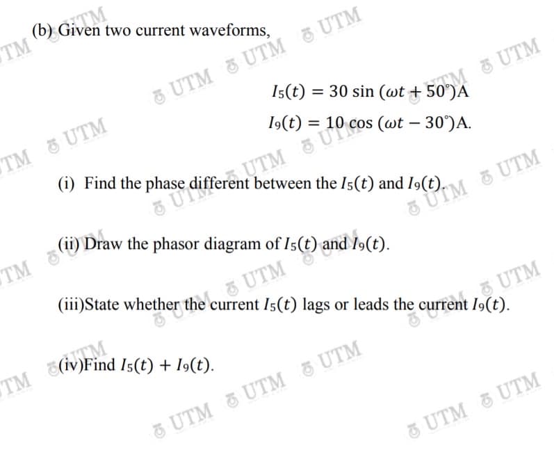 (b) Given t
TM
two current waveforms,
3 UTM UTM 3 UTM
Is(t) = 30 sin (wt + 50°)A
TM UTM
UTM
19(t) =
(i) Find the phase different between the Is(t) and I9(t).
%3D
TM
(ii) Draw the phasor diagram of Is(t) and I»(t).
5 UTM & UTM
(iii)State whether the current I5(t) lags or leads the current .
UTN
S(iv)Find Is(t) + I9(t).
TM
UTM
19(t).
UTM UTM 5 UTM
5
UTM & UTM
