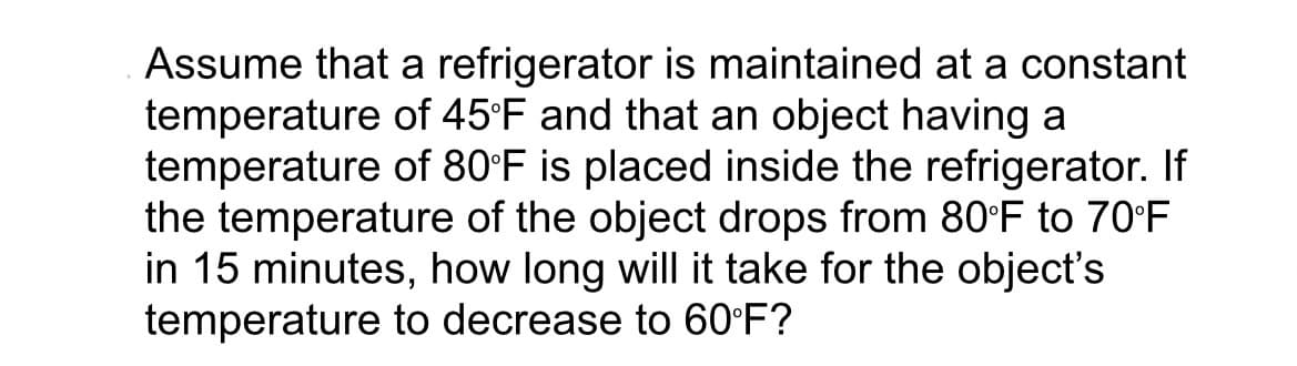 Assume that a refrigerator is maintained at a constant
temperature of 45°F and that an object having a
temperature of 80°F is placed inside the refrigerator. If
the temperature of the object drops from 80°F to 70°F
in 15 minutes, how long will it take for the object's
temperature to decrease to 60°F?