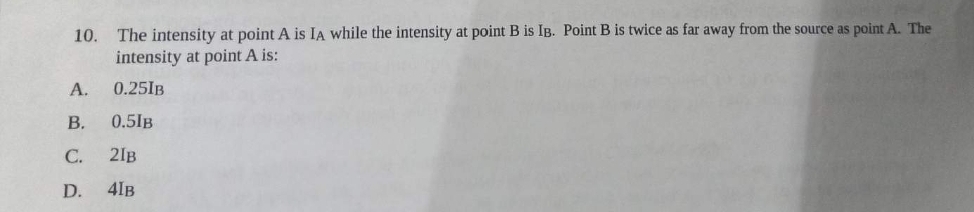 10. The intensity at point A is IA while the intensity at point B is IB. Point B is twice as far away from the source as point A. The
intensity at point A is:
0.25IB
A.
B. 0.5IB
C. 21B
D. 41B