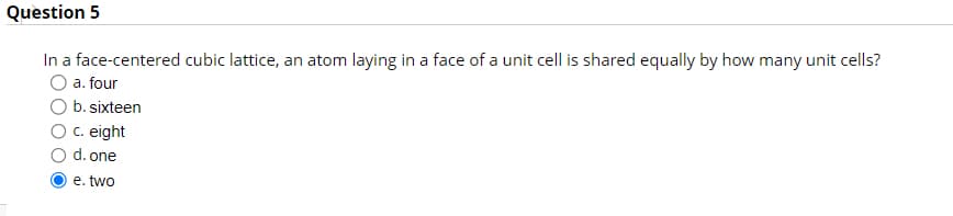 Question 5
In a face-centered cubic lattice, an atom laying in a face of a unit cell is shared equally by how many unit cells?
O a. four
b. sixteen
c. eight
d. one
e. two