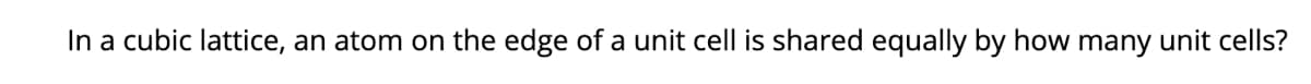 In a cubic lattice, an atom on the edge of a unit cell is shared equally by how many unit cells?