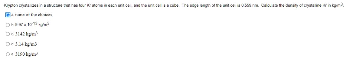 Krypton crystallizes in a structure that has four Kr atoms in each unit cell, and the unit cell is a cube. The edge length of the unit cell is 0.559 nm. Calculate the density of crystalline Kr in kg/m3.
a. none of the choices
O b. 9.97 x 10-13 kg/m3
O c. 3142 kg/m³
O d. 3.14 kg/m3
O e. 3190 kg/m³