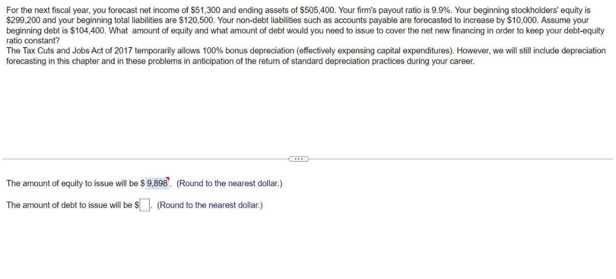 For the next fiscal year, you forecast net income of $51,300 and ending assets of $505,400. Your firm's payout ratio is 9.9%. Your beginning stockholders' equity is
$299,200 and your beginning total liabilities are $120,500. Your non-debt liabilities such as accounts payable are forecasted to increase by $10,000. Assume your
beginning debt is $104,400. What amount of equity and what amount of debt would you need to issue to cover the net new financing in order to keep your debt-equity
ratio constant?
The Tax Cuts and Jobs Act of 2017 temporarily allows 100% bonus depreciation (effectively expensing capital expenditures). However, we will still include depreciation
forecasting in this chapter and in these problems in anticipation of the return of standard depreciation practices during your career.
The amount of equity to issue will be $ 9,898. (Round to the nearest dollar.)
The amount of debt to issue will be $
(Round to the nearest dollar.)