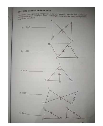 aponding parts needed to make the triangles congruent by using the specified
ACTIVITY 2: KEEP PRACTICING!
tiens Corresponding congruent parts are marked. Indicate the additional
congrurnce postulates.
R
1.
SAA
H
2.
SSS
3. SAA
F
E
M
4. SSS
5. SAA
