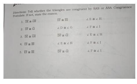 Directions: Tell whether the triangles are congruent by SAS or ASA Congruence
Postulate. If not, state the reason.
1. DE a GH
EF HI
ZE a Z H
2. DF GI
3. DE GH
DF a GI
LE ZH
4. EF a HI
ZE a Z H
5. EF HI
DF a GI
