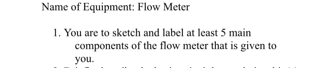 Name of Equipment: Flow Meter
1. You are to sketch and label at least 5 main
components of the flow meter that is given to
you.
