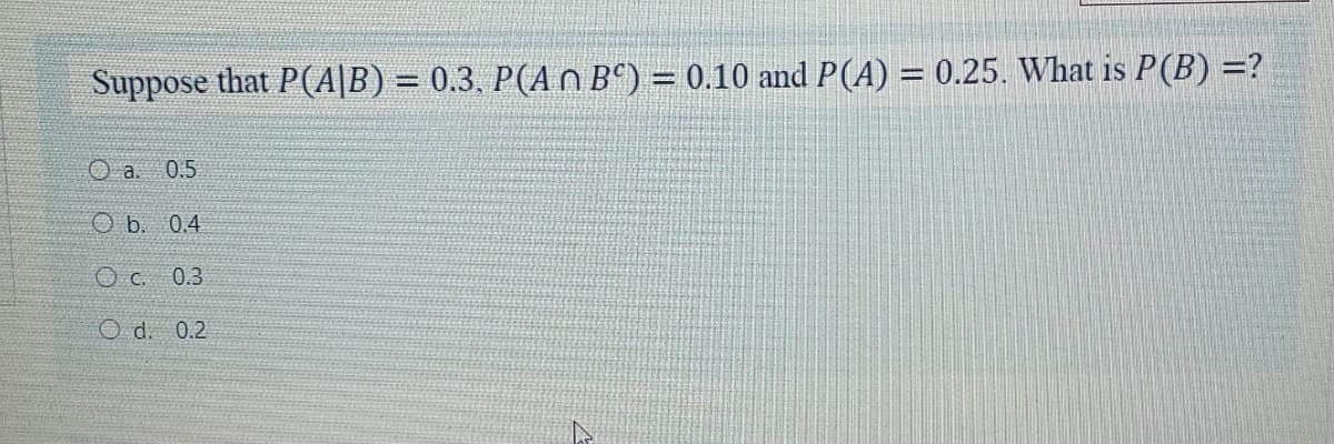 Suppose that P(A|B) = 0.3, P(AO B°) = 0.10 and P(A) = 0.25. What is P(B) =?
%3D
0.5
O b. 0.4
O c. 0.3
O d. 0.2
