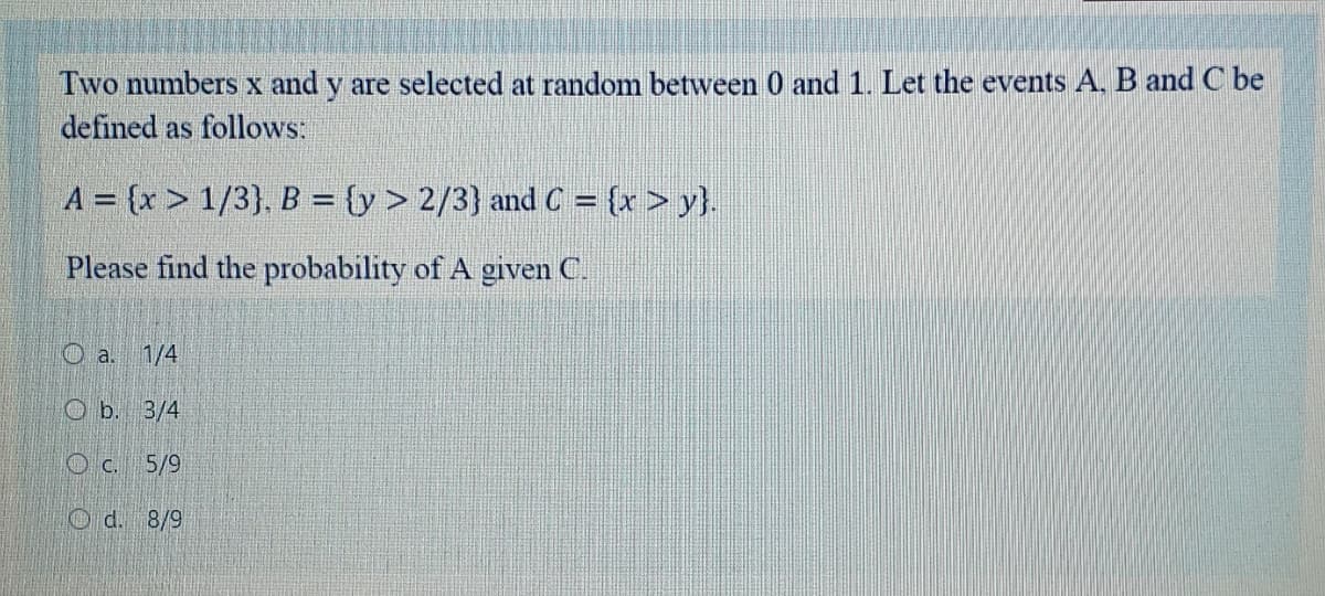 Two numbers x and y are selected at random between 0 and 1. Let the events A. B and C be
defined as follows:
A = (x > 1/3}. B = (y> 2/3} and C = {x > y}.
Please find the probability of A given C.
O a. 1/4
O b. 3/4
O c. 5/9
O d. 8/9
