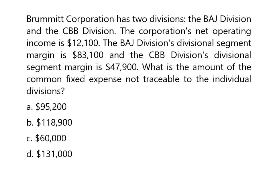 Brummitt Corporation has two divisions: the BAJ Division
and the CBB Division. The corporation's net operating
income is $12,100. The BAJ Division's divisional segment
margin is $83,100 and the CBB Division's divisional
segment margin is $47,900. What is the amount of the
common fixed expense not traceable to the individual
divisions?
a. $95,200
b. $118,900
c. $60,000
d. $131,000