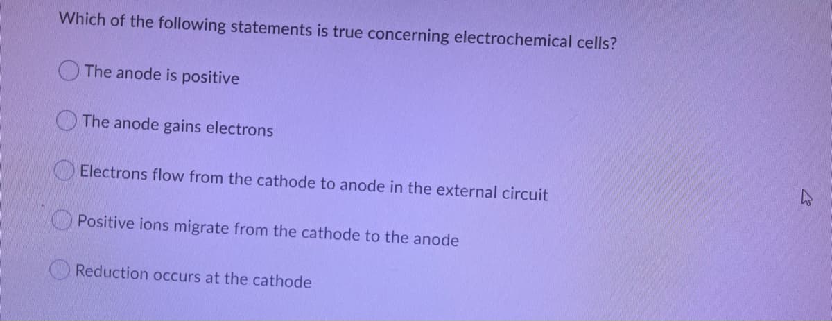 Which of the following statements is true concerning electrochemical cells?
The anode is positive
The anode gains electrons
Electrons flow from the cathode to anode in the external circuit
Positive ions migrate from the cathode to the anode
Reduction occurs at the cathode
