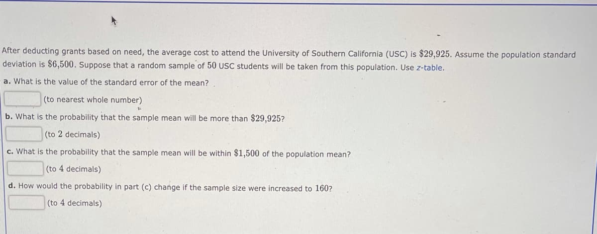 After deducting grants based on need, the average cost to attend the University of Southern California (USC) is $29,925. Assume the population standard
deviation is $6,500. Suppose that a random sample of 50 USC students will be taken from this population. Use z-table.
a. What is the value of the standard error of the mean?
(to nearest whole number)
b. What is the probability that the sample mean will be more than $29,925?
(to 2 decimals)
c. What is the probability that the sample mean will be within $1,500 of the population mean?
(to 4 decimals)
d. How would the probability in part (c) change if the sample size were increased to 160?
(to 4 decimals)
