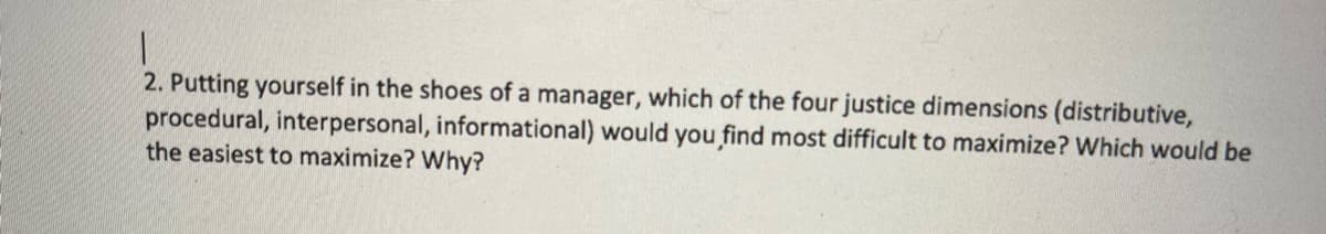 2. Putting yourself in the shoes of a manager, which of the four justice dimensions (distributive,
procedural, interpersonal, informational) would you find most difficult to maximize? Which would be
the easiest to maximize? Why?
