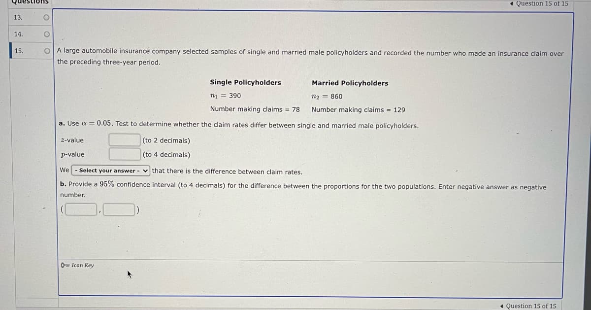 1 Question 15 of 15
suonsano
13.
14.
15.
OA large automobile insurance company selected samples of single and married male policyholders and recorded the number who made an insurance claim over
the preceding three-year period.
Single Policyholders
Married Policyholders
n1 = 390
n2 = 860
Number making claims = 78
Number making claims = 129
a. Use a = 0.05. Test to determine whether the claim rates differ between single and married male policyholders.
z-value
(to 2 decimals)
p-value
(to 4 decimals)
We
Select your answer - v that there is the difference between claim rates.
b. Provide a 95% confidence interval (to 4 decimals) for the difference between the proportions for the two populations. Enter negative answer as negative
number.
0= Icon Key
« Question 15 of 15
