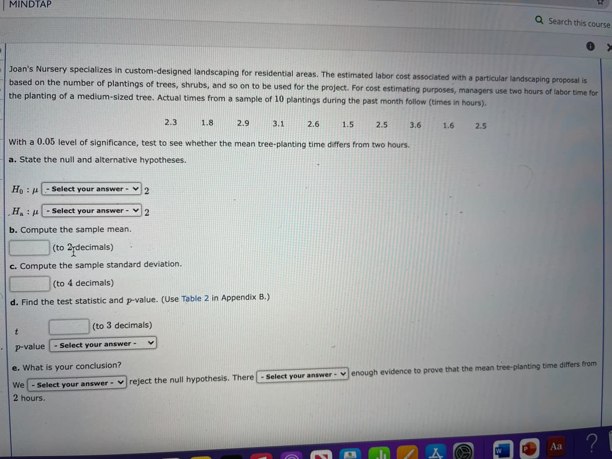 MINDTAP
Q Search this course
Joan's Nursery specializes in custom-designed landscaping for residential areas. The estimated labor cost associated with a particular landscaping proposal is
based on the number of plantings of trees, shrubs, and so on to be used for the project. For cost estimating purposes, managers use two hours of labor time for
the planting of a medium-sized tree. Actual times from a sample of 10 plantings during the past month follow (times in hours).
2.3
1.8
2.9
3.1
2.6
1.5
2.5
3.6
1.6
2.5
With a 0.05 level of significance, test to see whether the mean tree-planting time differs from two hours.
a. State the null and alternative hypotheses.
Ho : p
Select your answer -
l : "H´
b. Compute the sample mean.
- Select your answer - V
(to 2rdecimals)
c. Compute the sample standard deviation.
(to 4 decimals)
d. Find the test statistic and p-value. (Use Table 2 in Appendix B.)
(to 3 decimals)
p-value
Select your answer -
e. What is your conclusion?
enough evidence to prove that the mean tree-planting time differs from
Select your answer -
We
Select your answer - v reject the null hypothesis. There
2 hours.
? i
Aa
