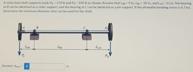 A solid steel shaft supports loads PA-170 lb and Pp- 320 lb as shown. Assume that LAB -9 in., Lac-33 in., and Lcp-15 in. The bearing
at B can be idealized as a roller support, and the bearing at Ccan be idealized as a pin support. If the allowable bending stress is 6.7 ksi,
determine the minimum diameter that can be used for the shaft.
LCD
LEC
LAB
PD
in.
Answer:dmin
