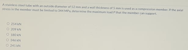 A stainless steel tube with an outside diameter of 52 mm and a wall thickness of 5 mm is used as a compression member. If the axial
stress in the member must be limited to 344 MPa, determine the maximum load P that the member can support.
O 254 kN
O 209 kN
O 180 kN
O 346 kN
O 241 kN
