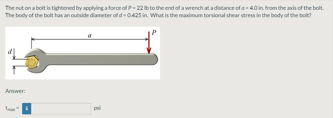 The nut on a bolt is tightened by applying a force of P = 22 Ib to the end of a wrench at a distance of a = 4.0 in. from the axis of the bolt.
The body of the bolt has an outside diameter of d = 0.425 in. What is the maximum torsional shear stress in the body of the bolt?
a
Answer:
Tmax =
i
psi
