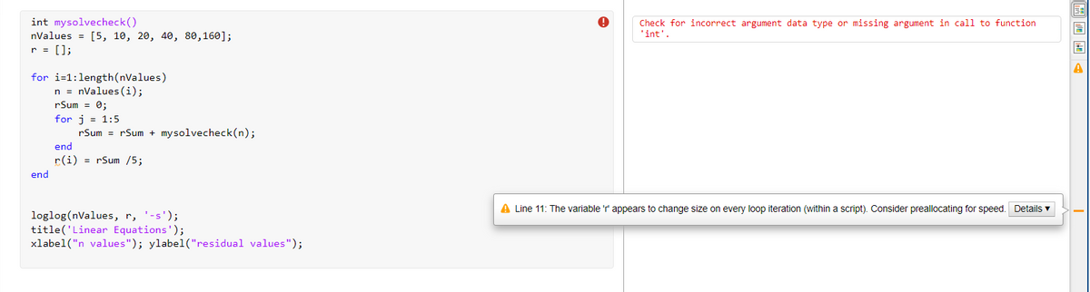 int mysolvecheck()
nValues = [5, 10, 20, 40, 80,160];
r = [];
Check for incorrect argument data type or missing argument in call to function
'int'.
for i-1:length(nValues)
n = nValues (i);
rSum = 0;
for j = 1:5
rSum = rSum + mysolvecheck(n);
end
r(i) = rSum /5;
end
A Line 11: The variable 'r' appears to change size on every loop iteration (within a script). Consider preallocating for speed. Details v
loglog(nValues, r, '-s');
title('Linear Equations');
xlabel("n values"); ylabel("residual values");
