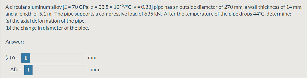 A circular aluminum alloy [E = 70 GPa; a = 22.5 × 10-6/°C; v = 0.33] pipe has an outside diameter of 270 mm, a wall thickness of 14 mm,
and a length of 5.1 m. The pipe supports a compressive load of 635 kN. After the temperature of the pipe drops 44°C, determine:
(a) the axial deformation of the pipe.
(b) the change in diameter of the pipe.
Answer:
(a) õ = i
mm
AD =
i
mm
