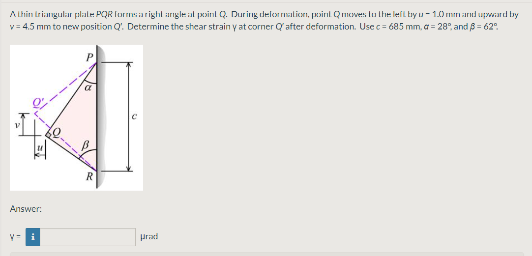 A thin triangular plate PQR forms a right angle at point Q. During deformation, point Q moves to the left by u = 1.0 mm and upward by
v = 4.5 mm to new position Q'. Determine the shear strain y at corner Q'after deformation. Use c = 685 mm, a = 28°, and B = 62°.
R
Answer:
Y =
i
prad
